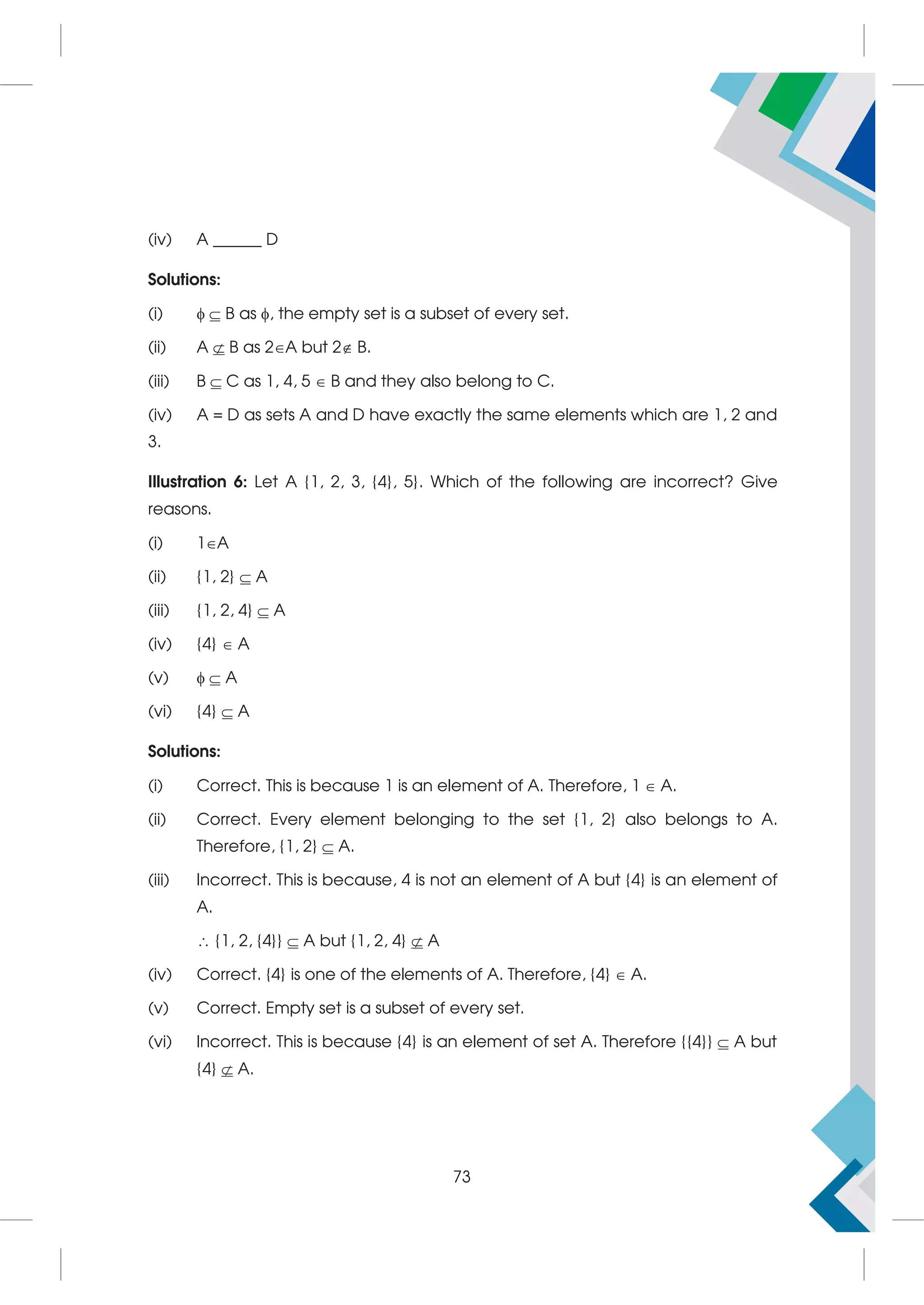 (iv) A ______ D
Solutions:
(i)  B as , the empty set is a subset of every set.
(ii) A  B as 2A but 2 B.
(iii) B C as 1, 4, 5  B and they also belong to C.
(iv) A = D as sets A and D have exactly the same elements which are 1, 2 and
3.
Illustration 6: Let A {1, 2, 3, {4}, 5}. Which of the following are incorrect? Give
reasons.
(i) 1A
(ii) {1, 2}  A
(iii) {1, 2, 4}  A
(iv) {4}  A
(v)  A
(vi) {4}  A
Solutions:
(i) Correct. This is because 1 is an element of A. Therefore, 1  A.
(ii) Correct. Every element belonging to the set {1, 2} also belongs to A.
Therefore, {1, 2}  A.
(iii) Incorrect. This is because, 4 is not an element of A but {4} is an element of
A.
 {1, 2, {4}}  A but {1, 2, 4}  A
(iv) Correct. {4} is one of the elements of A. Therefore, {4}  A.
(v) Correct. Empty set is a subset of every set.
(vi) Incorrect. This is because {4} is an element of set A. Therefore {{4}}  A but
{4}  A.
73
 