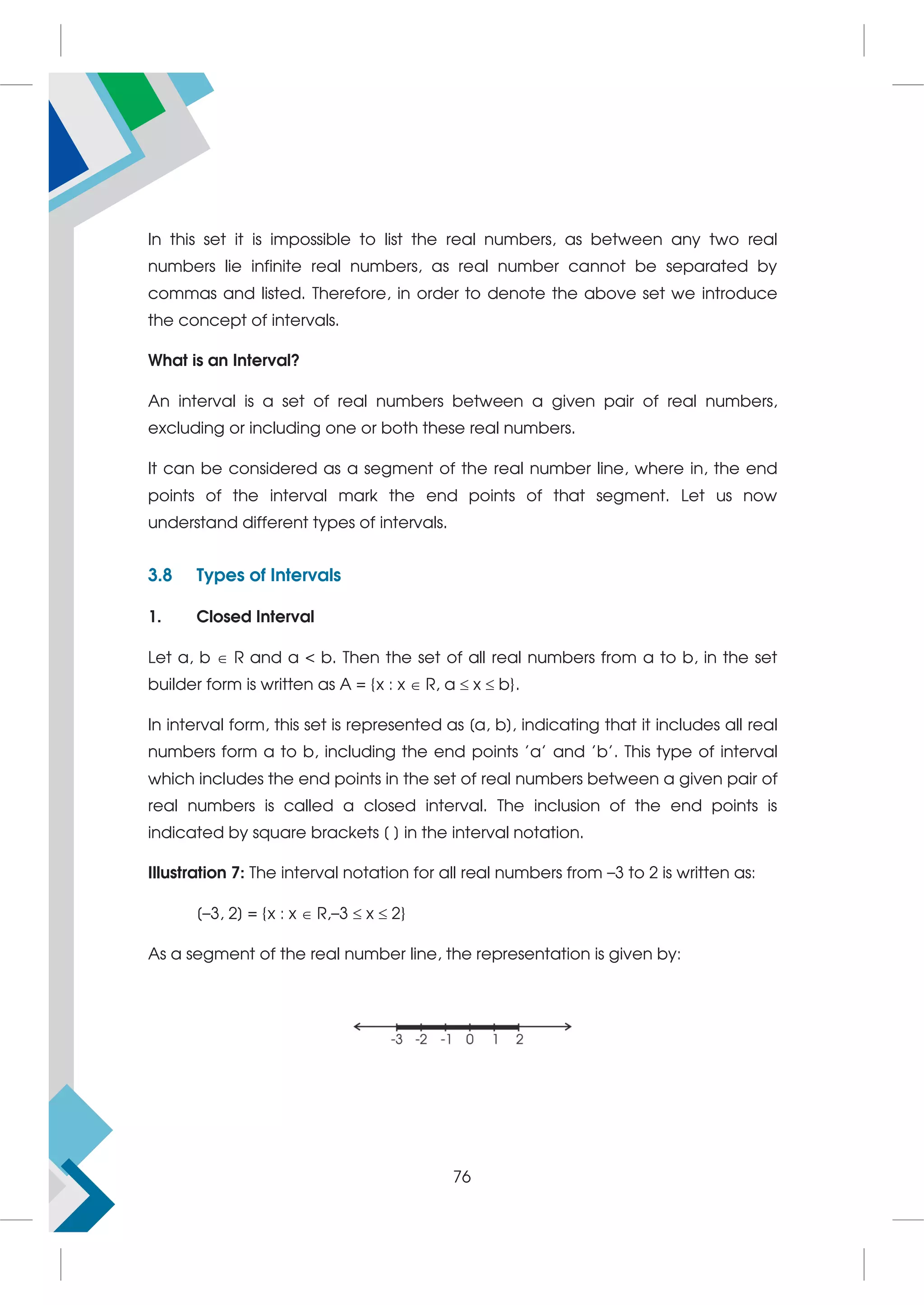 In this set it is impossible to list the real numbers, as between any two real
numbers lie infinite real numbers, as real number cannot be separated by
commas and listed. Therefore, in order to denote the above set we introduce
the concept of intervals.
What is an Interval?
An interval is a set of real numbers between a given pair of real numbers,
excluding or including one or both these real numbers.
It can be considered as a segment of the real number line, where in, the end
points of the interval mark the end points of that segment. Let us now
understand different types of intervals.
3.8 Types of Intervals
1. Closed Interval
Let a, b  R and a  b. Then the set of all real numbers from a to b, in the set
builder form is written as A = {x : x  R, a  x  b}.
In interval form, this set is represented as [a, b], indicating that it includes all real
numbers form a to b, including the end points 'a' and 'b'. This type of interval
which includes the end points in the set of real numbers between a given pair of
real numbers is called a closed interval. The inclusion of the end points is
indicated by square brackets [ ] in the interval notation.
Illustration 7: The interval notation for all real numbers from –3 to 2 is written as:
[–3, 2] = {x : x  R,–3  x  2}
As a segment of the real number line, the representation is given by:
76
 