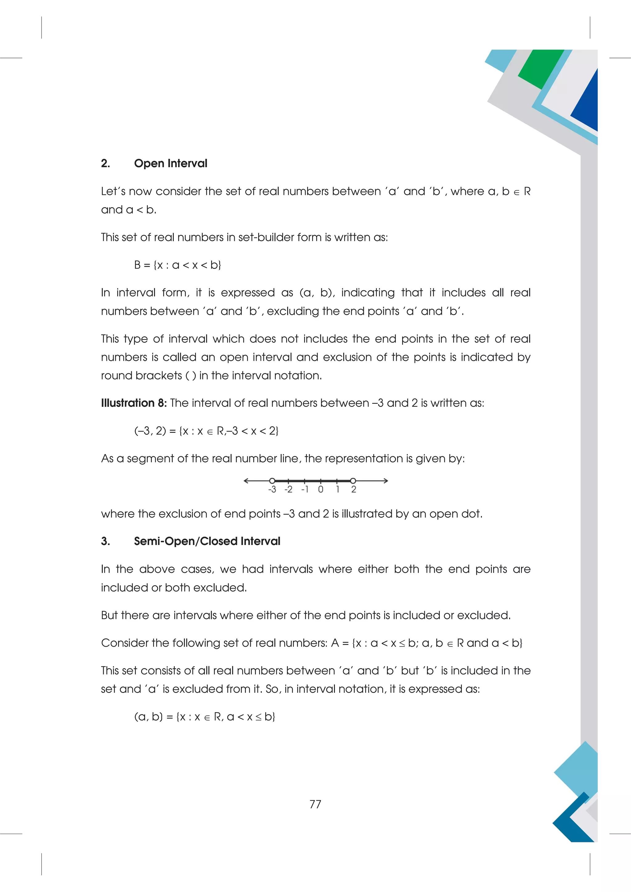 2. Open Interval
Let's now consider the set of real numbers between 'a' and 'b', where a, b  R
and a  b.
This set of real numbers in set-builder form is written as:
B = {x : a  x  b}
In interval form, it is expressed as (a, b), indicating that it includes all real
numbers between 'a' and 'b', excluding the end points 'a' and 'b'.
This type of interval which does not includes the end points in the set of real
numbers is called an open interval and exclusion of the points is indicated by
round brackets ( ) in the interval notation.
Illustration 8: The interval of real numbers between –3 and 2 is written as:
(–3, 2) = {x : x  R,–3  x  2}
As a segment of the real number line, the representation is given by:
where the exclusion of end points –3 and 2 is illustrated by an open dot.
3. Semi-Open/Closed Interval
In the above cases, we had intervals where either both the end points are
included or both excluded.
But there are intervals where either of the end points is included or excluded.
Consider the following set of real numbers: A = {x : a  x  b; a, b  R and a  b}
This set consists of all real numbers between 'a' and 'b' but 'b' is included in the
set and 'a' is excluded from it. So, in interval notation, it is expressed as:
(a, b] = {x : x  R, a  x  b}
77
 