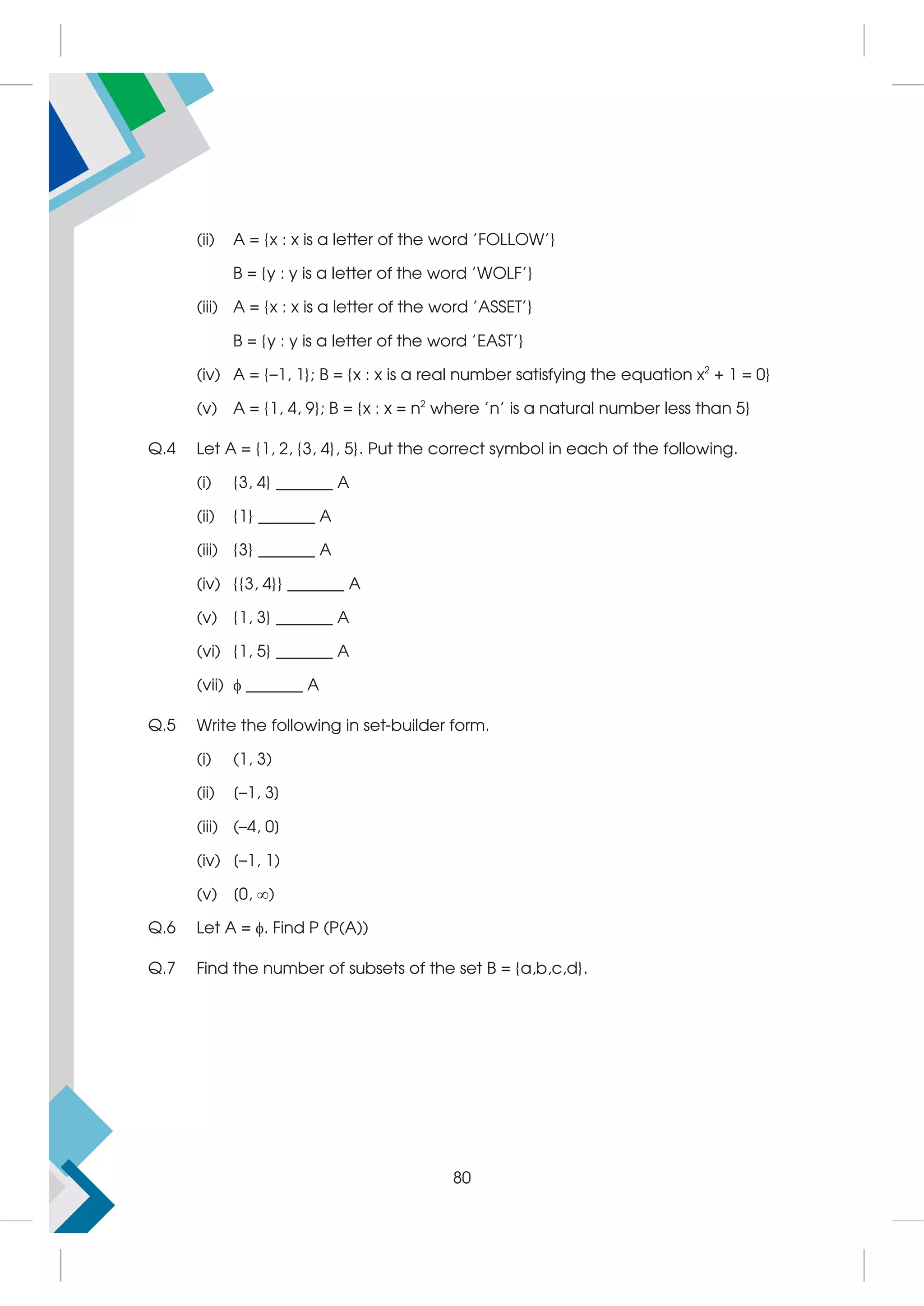 (ii) A = {x : x is a letter of the word 'FOLLOW'}
B = {y : y is a letter of the word 'WOLF'}
(iii) A = {x : x is a letter of the word 'ASSET'}
B = {y : y is a letter of the word 'EAST'}
(iv) A = {–1, 1}; B = {x : x is a real number satisfying the equation x2
+ 1 = 0}
(v) A = {1, 4, 9}; B = {x : x = n2
where 'n' is a natural number less than 5}
Q.4 Let A = {1, 2, {3, 4}, 5}. Put the correct symbol in each of the following.
(i) {3, 4} _______ A
(ii) {1} _______ A
(iii) {3} _______ A
(iv) {{3, 4}} _______ A
(v) {1, 3} _______ A
(vi) {1, 5} _______ A
(vii)  _______ A
Q.5 Write the following in set-builder form.
(i) (1, 3)
(ii) [–1, 3]
(iii) (–4, 0]
(iv) [–1, 1)
(v) [0, )
Q.6 Let A = . Find P (P(A))
Q.7 Find the number of subsets of the set B = {a,b,c,d}.
80
 