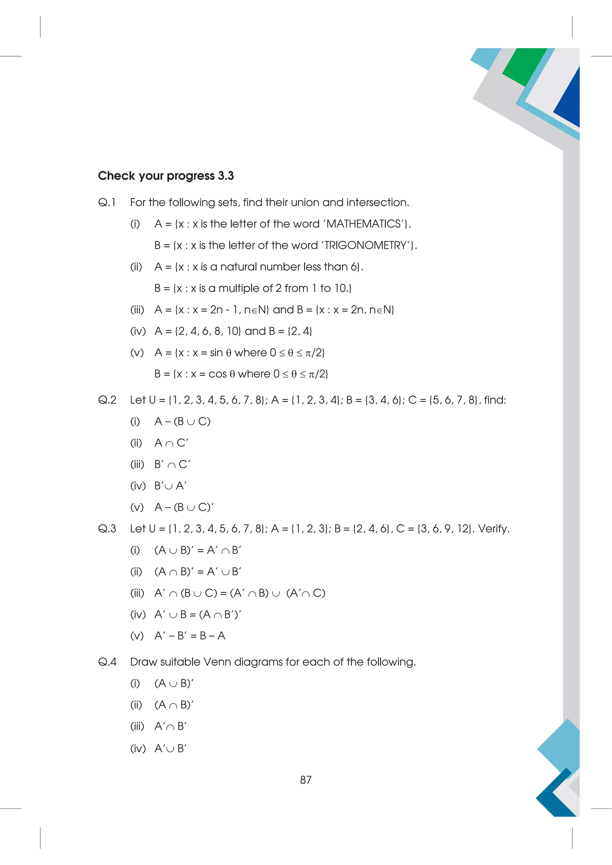 Check your progress 3.3
Q.1 For the following sets, find their union and intersection.
(i) A = {x : x is the letter of the word 'MATHEMATICS'}.
B = {x : x is the letter of the word 'TRIGONOMETRY'}.
(ii) A = {x : x is a natural number less than 6}.
B = {x : x is a multiple of 2 from 1 to 10.}
(iii) A = {x : x = 2n - 1, nN} and B = {x : x = 2n, nN}
(iv) A = {2, 4, 6, 8, 10} and B = {2, 4}
(v) A = {x : x = sin  where 0    /2}
B = {x : x = cos  where 0    /2}
Q.2 Let U = {1, 2, 3, 4, 5, 6, 7, 8}; A = {1, 2, 3, 4}; B = {3, 4, 6}; C = {5, 6, 7, 8}, find:
(i) A – (B  C)
(ii) A  C'
(iii) B'  C'
(iv) B' A'
(v) A – (B  C)'
Q.3 Let U = {1, 2, 3, 4, 5, 6, 7, 8}; A = {1, 2, 3}; B = {2, 4, 6}, C = {3, 6, 9, 12}. Verify.
(i) (A  B)' = A'  B'
(ii) (A  B)' = A'  B'
(iii) A'  (B  C) = (A'  B)  (A' C)
(iv) A'  B = (A  B')'
(v) A' – B' = B – A
Q.4 Draw suitable Venn diagrams for each of the following.
(i) (A  B)'
(ii) (A  B)'
(iii) A' B'
(iv) A' B'
87
 