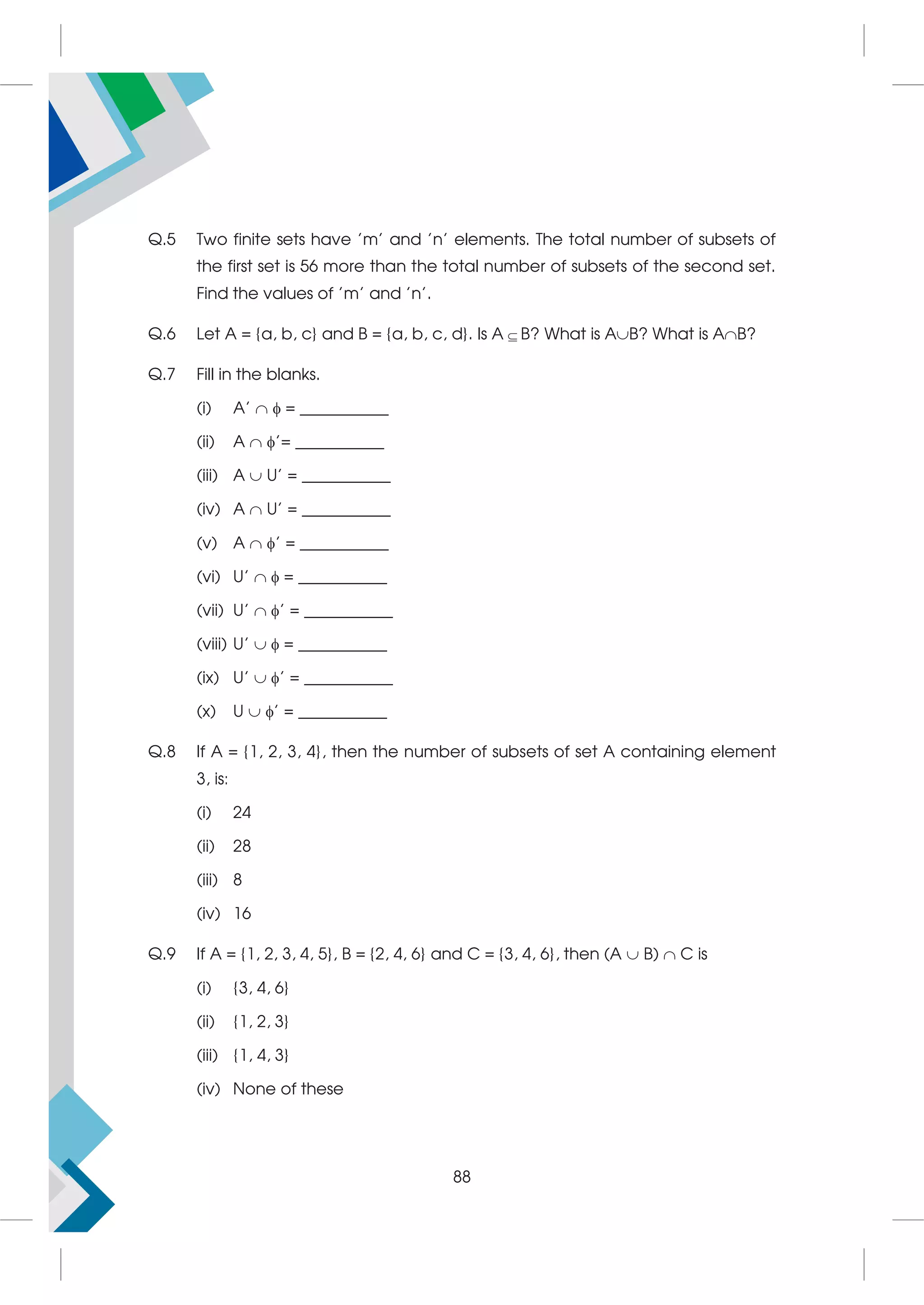 Q.5 Two finite sets have 'm' and 'n' elements. The total number of subsets of
the first set is 56 more than the total number of subsets of the second set.
Find the values of 'm' and 'n'.
Q.6 Let A = {a, b, c} and B = {a, b, c, d}. Is A B? What is AB? What is AB?
Q.7 Fill in the blanks.
(i) A'   = ___________
(ii) A  '= ___________
(iii) A  U' = ___________
(iv) A  U' = ___________
(v) A  ' = ___________
(vi) U'   = ___________
(vii) U'  ' = ___________
(viii) U'   = ___________
(ix) U'  ' = ___________
(x) U  ' = ___________
Q.8 If A = {1, 2, 3, 4}, then the number of subsets of set A containing element
3, is:
(i) 24
(ii) 28
(iii) 8
(iv) 16
Q.9 If A = {1, 2, 3, 4, 5}, B = {2, 4, 6} and C = {3, 4, 6}, then (A  B)  C is
(i) {3, 4, 6}
(ii) {1, 2, 3}
(iii) {1, 4, 3}
(iv) None of these
88
 