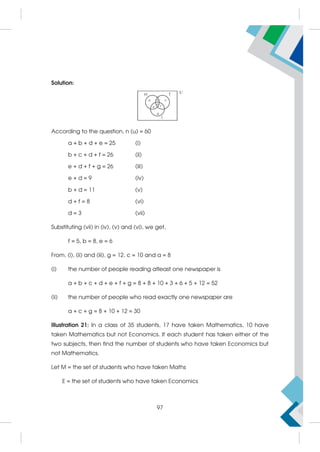 Solution:
According to the question, n (u) = 60
a + b + d + e = 25 (i)
b + c + d + f = 26 (ii)
e + d + f + g = 26 (iii)
e + d = 9 (iv)
b + d = 11 (v)
d + f = 8 (vi)
d = 3 (vii)
Substituting (vii) in (iv), (v) and (vi), we get,
f = 5, b = 8, e = 6
From, (i), (ii) and (iii), g = 12, c = 10 and a = 8
(i) the number of people reading atleast one newspaper is
a + b + c + d + e + f + g = 8 + 8 + 10 + 3 + 6 + 5 + 12 = 52
(ii) the number of people who read exactly one newspaper are
a + c + g = 8 + 10 + 12 = 30
Illustration 21: In a class of 35 students, 17 have taken Mathematics, 10 have
taken Mathematics but not Economics. If each student has taken either of the
two subjects, then find the number of students who have taken Economics but
not Mathematics.
Let M = the set of students who have taken Maths
E = the set of students who have taken Economics
97
 