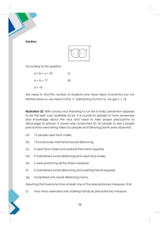 Solution:
According to the question,
a + b + c = 35 (i)
a + b = 17 (ii)
a = 10
We need to find the number of students who have taken Economics but not
Mathematics i.e. we need to find 'c' Subtracting (ii) from (i), we get c = 18.
Illustration 22: With corona virus threating to run riot in India, prevention appears
to be the best cure available so far. It is crucial for people to have awareness
and knowledge about the virus and need to take proper precautions to
discourage its spread. A survey was conducted on 25 people to see if proper
precautions were being taken by people and following points were observed:
(a) 15 people used face masks
(b) 14 consciously maintained social distancing
(c) 5 used face masks and washed their hand regularly
(d) 9 maintained social distancing and used face masks.
(e) 3 were practicing all the three measures.
(f) 4 maintained social distancing and washing hands regularly.
(g) 4 practised only social distancing norms.
Assuming that everyone took at least one of the precautionary measures, find:
(i) How many exercised only washing hands as precautionary measure.
98
 