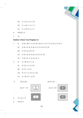 (iii) {x : xR, –4  x  0}
(iv) {x : xR, –1  x  1}
(v) {x : xR, 0  x  }
6. P(P(A)) = 2
7. 16
Solution: Check Your Progress 3.3
1. (i) AB = {M, T, E, I}; AB = {M, A, T, H, E, I, C, S, R, G, O, N, Y}
(ii) AB = {2, 4}; AB ={1, 2, 3, 4, 5, 6, 8, 10}
(iii) AB = ; AB = N
(iv) AB = {2, 4}; AB = {2, 4, 6, 8, 10}
(v) AB = {0, 1}; AB = {0, 1}
2. (i) A – (BC) = {1, 2}
(ii) AC) = {1, 2, 3, 4}
(iii) B'C' = {1, 2}
(iv) B'A' = {1, 2, 5, 6, 7, 8}
(v) A – (BC)' = {3, 4}
4. (i) (A U B)’ : (ii) (A ∩ B)’ :
(iii) A’ ∩ B’ : (iv) A’ U B’
:
5. m = 6, n = 3
6. Yes; B; A
103
 