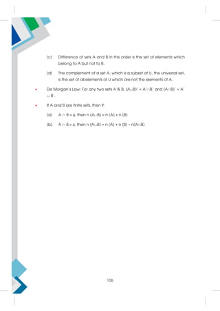 (c) Difference of sets A and B in this order is the set of elements which
belong to A but not to B.
(d) The complement of a set A, which is a subset of U, the universal set,
is the set of all elements of U which are not the elements of A.
 De Morgan's Law: For any two sets A  B, (AB)' = A'B' and (AB)' = A'
 B'.
 If A and B are finite sets, then if:
(a) A  B = , then n (AB) = n (A) + n (B)
(b) A  B  , then n (AB) = n (A) + n (B) – n(AB)
106
 
