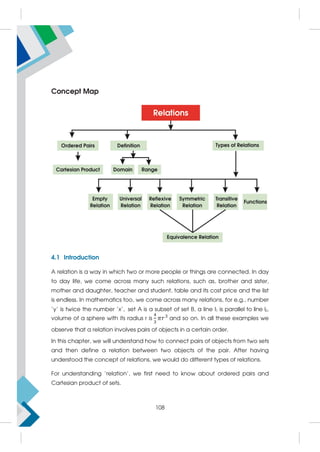 Concept Map
4.1 Introduction
A relation is a way in which two or more people or things are connected. In day
to day life, we come across many such relations, such as, brother and sister,
mother and daughter, teacher and student, table and its cost price and the list
is endless. In mathematics too, we come across many relations, for e.g., number
'y' is twice the number 'x', set A is a subset of set B, a line l1 is parallel to line l2,
volume of a sphere with its radius r is 𝜋𝑟 and so on. In all these examples we
observe that a relation involves pairs of objects in a certain order.
In this chapter, we will understand how to connect pairs of objects from two sets
and then define a relation between two objects of the pair. After having
understood the concept of relations, we would do different types of relations.
For understanding 'relation', we first need to know about ordered pairs and
Cartesian product of sets.
108
 