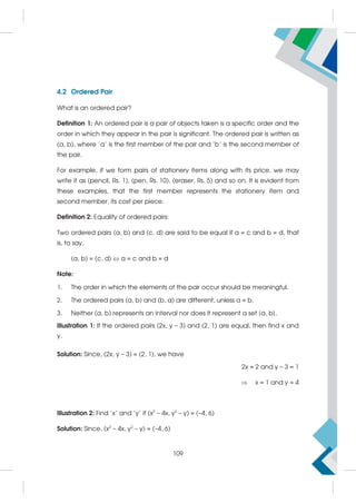 4.2 Ordered Pair
What is an ordered pair?
Definition 1: An ordered pair is a pair of objects taken is a specific order and the
order in which they appear in the pair is significant. The ordered pair is written as
(a, b), where 'a' is the first member of the pair and 'b' is the second member of
the pair.
For example, if we form pairs of stationery items along with its price, we may
write it as (pencil, Rs. 1), (pen, Rs. 10), (eraser, Rs. 5) and so on. It is evident from
these examples, that the first member represents the stationery item and
second member, its cost per piece.
Definition 2: Equality of ordered pairs:
Two ordered pairs (a, b) and (c, d) are said to be equal if a = c and b = d, that
is, to say,
(a, b) = (c, d)  a = c and b = d
Note:
1. The order in which the elements of the pair occur should be meaningful.
2. The ordered pairs (a, b) and (b, a) are different, unless a = b.
3. Neither (a, b) represents an interval nor does it represent a set {a, b}.
Illustration 1: If the ordered pairs (2x, y – 3) and (2, 1) are equal, then find x and
y.
Solution: Since, (2x, y – 3) = (2, 1), we have
2x = 2 and y – 3 = 1
 x = 1 and y = 4
Illustration 2: Find 'x' and 'y' if (x2
– 4x, y2
– y) = (–4, 6)
Solution: Since, (x2
– 4x, y2
– y) = (–4, 6)
109
 