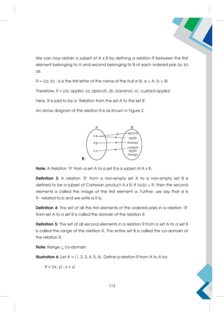 We can now obtain a subset of A x B by defining a relation R between the first
element belonging to A and second belonging to B of each ordered pair (a, b)
as:
R = {(a, b) : a is the first letter of the name of the fruit in B, a  A, b  B}
Therefore, R = {(a, apple), (a, apricot), (b, banana), (c, custard apple)}
Here, R is said to be a ‘Relation from the set A to the set B’
An arrow diagram of this relation R is as shown in Figure 2.
R:
Note: A Relation 'R' from a set A to a set B is a subset of A x B.
Definition 3: A relation 'R' from a non-empty set A to a non-empty set B is
defined to be a subset of Cartesian product A x B. If (a,b) R, then the second
elements is called the image of the first element a. Further, we say that a is
R - related to b and we write a R b.
Definition 4: The set of all the first elements of the ordered pairs in a relation 'R'
from set A to a set B is called the domain of the relation R.
Definition 5: The set of all second elements in a relation R from a set A to a set B
is called the range of the relation R. The entire set B is called the co-domain of
the relation R.
Note: Range  co-domain
Illustration 6: Let A = {1, 2, 3, 4, 5, 6}. Define a relation R from A to A by:
R = {(x, y) : x  y}
113
 