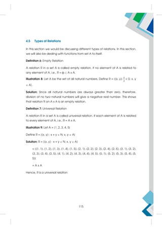 4.5 Types of Relations
In this section we would be discussing different types of relations. In this section,
we will also be dealing with functions from set A to itself.
Definition 6: Empty Relation
A relation R in a set A is called empty relation, if no element of A is related to
any element of A, i.e., R = ϕ A x A.
Illustration 8: Let A be the set of all natural numbers. Define R = {(x, y);  0; x, y
 A}.
Solution: Since all natural numbers are always greater than zero, therefore,
division of no two natural numbers will give a negative real number. This shows
that relation R on A x A is an empty relation.
Definition 7: Universal Relation
A relation R in a set A is called universal relation, if each element of A is related
to every element of A, i.e., R = A x A.
Illustration 9: Let A = {1, 2, 3, 4, 5}
Define R = {(x, y) : x + y  N; x, y  A}
Solution: R = {(x, y) : x + y  N; x, y  A}
= {(1, 1), (1, 2), (1, 3), (1, 4), (1, 5), (2, 1), (2, 2), (2, 3), (2, 4), (2, 5), (3, 1), (3, 2),
(3, 3), (3, 4), (3, 5), (4, 1), (4, 2), (4, 3), (4, 4), (4, 5), (5, 1), (5, 2), (5, 3), (5, 4), (5,
5)}
= A x A
Hence, R is a universal relation
115
 
