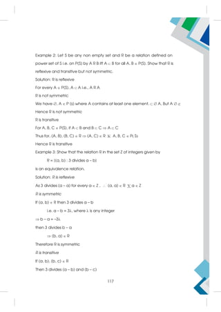 Example 2: Let S be any non empty set and R be a relation defined on
power set of S i.e. on P(S) by A R B iff A  B for all A, B  P(S). Show that R is
reflexive and transitive but not symmetric.
Solution: R is reflexive
For every A  P(S), A A i.e., A R A
R is not symmetric
We have , A  P (s) where A contains at least one element.  A, But A  
Hence R is not symmetric
R is transitive
For A, B, C  P(S), if A  B and B  C  A  C
Thus for, (A, B), (B, C)  R  (A, C)  R V A, B, C  PS
Hence R is transitive
Example 3: Show that the relation R in the set Z of integers given by
R = {(a, b) : 3 divides a – b}
is an equivalence relation.
Solution: R is reflexive
As 3 divides (a – a) for every a  Z ,  (a, a)  R Va  Z
R is symmetric
If (a, b)  R then 3 divides a – b
i.e. a – b = 3, where  is any integer
 b – a = –3
then 3 divides b – a
 (b, a)  R
Therefore R is symmetric
R is transitive
If (a, b), (b, c)  R
Then 3 divides (a – b) and (b – c)
117
 
