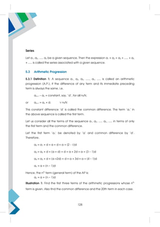 Series
Let a1, a2, ..... an be a given sequence. Then the expression a1 + a2 + a3 + ..... + an
+ ..... is called the series associated with a given sequence.
5.3 Arithmetic Progression
5.3.1 Definition 1: A sequence a1, a2, a3, ....., an, ..... is called an arithmetic
progression (A.P.), if the difference of any term and its immediate preceding
term is always the same, i.e.
an+1 – an = constant, say, 'd', for all nN,
or an+1 = an + d.  nN
This constant difference ’d’ is called the common difference. The term 'a1' in
the above sequence is called the first term.
Let us consider all the terms of the sequence a1, a2, ..... an, ..... in terms of only
the first term and the common difference.
Let the first term 'a1' be denoted by 'a' and common difference by 'd'.
Therefore,
a2 = a1 + d = a + d = a + (2 – 1)d
a3 = a2 + d = (a + d) + d = a + 2d = a + (3 – 1)d
a4 = a3 + d = (a +2d) + d = a + 3d = a + (4 – 1)d
an = a + (n – 1)d
Hence, the nth
term (general term) of the AP is:
an = a + (n – 1)d
Illustration 1: Find the first three terms of the arithmetic progressions whose nth
term is given. Also find the common difference and the 20th term in each case.
128
 