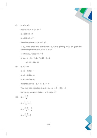 (i) an = 2n + 5
Now a = a1 = 2(1) + 5 = 7
a2 = 2(2) + 5 = 9
a3 = 2(3) + 5 = 11
Therefore, d = a2 – a1 = 9 – 7 = 2
 a20 can either be found from 'an'=2n+5 putting n=20 or given by
substituting the value of 'a'  'd' in an.
 either; a20 = 2(20) + 5 = 45
or a20 = a + (n – 1) d = 7 + (20 – 1) × 2
= 7 + 2 × 19 = 45
(ii) an = 3 – 4n
a1 = 3 – 4 (1) = –1
a2 = 3 – 4 (2) = –5
a3 = 3 – 4 (3) = –9
Therefore, d = a2 – a1 = –5 – (–) = –4
You, may also calculate d as d = a3 – a2 = –9 – (–5) = –4
Hence, a20 = a + (n – 1)d = –1 + 19 (–4) = –77
(iii) an =
3
4
n
a1 =
1 3 1
4 2

 
a2 =
2 3 1
4 4

 
a3 =
3 3
4

= 0
129
 