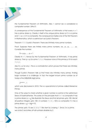the Fundamental Theorem of Arithmetic. Also 1 cannot be a considered a
composite number. (Why?)
A consequence of the Fundamental Theorem of Arithmetic is that every n > 1
has a prime divisor p. Clearly n itself is the unique prime divisor p if n is a prime
and 1 < p < n if n is composite. This consequence implies one of the first theorem
in Mathematics, which is well-known as Euclid’s Theorem.
Theorem 1.1.1. Euclid’s Theorem: There are infinitely many prime numbers.
Proof. Suppose there are finitely many prime numbers, viz., p1, p2, ...... , pr.
Consider the number.
N = p1p2 ..... pr + 1
Clearly N > 1. Hence by the Fundamental Theorem of Arithmetic, it has prime
divisor p. Then p = pi for some 1 ≤ i ≤ r. However none of the primes pi|N for each
1 ≤ i ≤ r.
Also N z pi for any i. This is a contradiction which proves that there are infinitely
many primes.
Though Euclid’s Theorem tells us that there are infinitely many primes, finding
large numbers is a challenge. In fact the largest known prime number as of
today is the 24862048 digit prime
282589933
– 1
which was discovered in 2018. This is a special kind of primes called Mersenne
Primes.
One of the ways to check whether a given number is a prime is the well-known
Sieve of Erasthosthenes. This works on the principle that n > 1 is composite if has
a prime divisor p ≤ n. We illustrate this Sieve and find all primes upto 100. We list
all positive integers upto 100. A numbers 1  n ≤ 100 is a composite if n has a
prime divisor ≤ n = 100 = 10.
The primes upto 10 are 2, 3, 5, 7. We start by crossing 1. Since 2 is a prime,
we circle 2 and strike off all numbers divisible by 2.
4
 