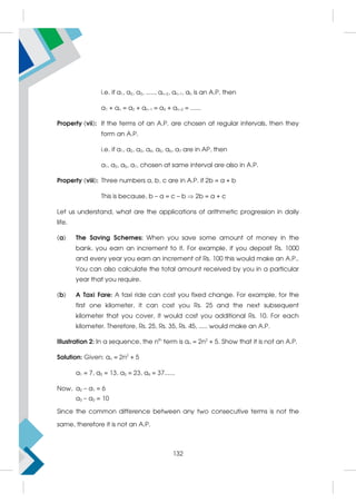 i.e. if a1, a2, a3, ....., an–2, an–1, an is an A.P. then
a1 + an = a2 + an–1 = a3 + an–2 = ......
Property (vii): If the terms of an A.P. are chosen at regular intervals, then they
form an A.P.
i.e. if a1, a2, a3, a4, a5, a6, a7 are in AP, then
a1, a3, a5, a7, chosen at same interval are also in A.P.
Property (viii): Three numbers a, b, c are in A.P. if 2b = a + b
This is because, b – a = c – b  2b = a + c
Let us understand, what are the applications of arithmetic progression in daily
life.
(a) The Saving Schemes: When you save some amount of money in the
bank, you earn an increment to it. For example, if you deposit Rs. 1000
and every year you earn an increment of Rs. 100 this would make an A.P..
You can also calculate the total amount received by you in a particular
year that you require.
(b) A Taxi Fare: A taxi ride can cost you fixed change. For example, for the
first one kilometer, it can cost you Rs. 25 and the next subsequent
kilometer that you cover, it would cost you additional Rs. 10. For each
kilometer. Therefore, Rs. 25, Rs. 35, Rs. 45, ..... would make an A.P.
Illustration 2: In a sequence, the nth
term is an = 2n2
+ 5. Show that it is not an A.P.
Solution: Given: an = 2n2
+ 5
a1 = 7, a2 = 13, a3 = 23, a4 = 37......
Now, a2 – a1 = 6
a3 – a2 = 10
Since the common difference between any two consecutive terms is not the
same, therefore it is not an A.P.
132
 
