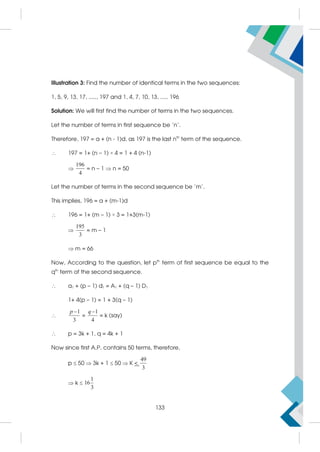 Illustration 3: Find the number of identical terms in the two sequences:
1, 5, 9, 13, 17, ....., 197 and 1, 4, 7, 10, 13, ..... 196
Solution: We will first find the number of terms in the two sequences.
Let the number of terms in first sequence be 'n'.
Therefore, 197 = a + (n - 1)d, as 197 is the last nth
term of the sequence.
 197 = 1+ (n – 1) × 4 = 1 + 4 (n-1)

196
4
= n – 1  n = 50
Let the number of terms in the second sequence be 'm'.
This implies, 196 = a + (m-1)d
 196 = 1+ (m – 1) × 3 = 1+3(m-1)

195
3
= m – 1
 m = 66
Now, According to the question, let pth
term of first sequence be equal to the
qth
term of the second sequence.
 a1 + (p – 1) d1 = A1 + (q – 1) D1
1+ 4(p – 1) = 1 + 3(q – 1)

1
3
p 
=
1
4
q
= k (say)
 p = 3k + 1, q = 4k + 1
Now since first A.P. contains 50 terms, therefore,
p  50  3k + 1  50  K 
49
3
 k 
1
16
3
133
 
