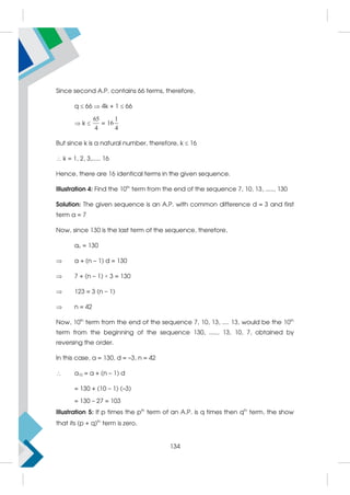 Since second A.P. contains 66 terms, therefore,
q  66  4k + 1  66
 k 
65
4
=
1
16
4
But since k is a natural number, therefore, k  16
 k = 1, 2, 3,..... 16
Hence, there are 16 identical terms in the given sequence.
Illustration 4: Find the 10th
term from the end of the sequence 7, 10, 13, ....., 130
Solution: The given sequence is an A.P. with common difference d = 3 and first
term a = 7
Now, since 130 is the last term of the sequence, therefore,
an = 130
 a + (n – 1) d = 130
 7 + (n – 1) × 3 = 130
 123 = 3 (n – 1)
 n = 42
Now, 10th
term from the end of the sequence 7, 10, 13, .... 13, would be the 10th
term from the beginning of the sequence 130, ....., 13, 10, 7, obtained by
reversing the order.
In this case, a = 130, d = –3, n = 42
 a10 = a + (n – 1) d
= 130 + (10 – 1) (–3)
= 130 – 27 = 103
Illustration 5: If p times the pth
term of an A.P. is q times then qth
term, the show
that its (p + q)th
term is zero.
134
 