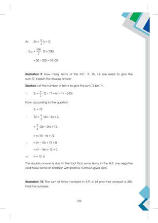As Sn =  
2
n
a 
 S100 =
100
2
[2 + 200]
= 50 × 202 = 10100
Illustration 9: How many terms of the A.P. 17, 15, 13, are need to give the
sum 72. Explain the double answer.
Solution: Let the number of terms to give the sum 72 be 'n'.
 Sn =
2
n
[2 × 17 + (n – 1) × (–2)]
Now, according to the question
Sn = 72
 72 =
2
n
[34 – 2n + 2]
=
2
n
[36 – 2n] = 72
= n [18 – n] = 72
 n (n – 18) + 72 = 0
= n2
– 18n + 72 = 0
 n = 12, 6
The double answer is due to the fact that some terms in the A.P. are negative
and these terms on addition with positive numbers gives zero.
Illustration 10: The sum of three numbers in A.P. is 24 and their product is 440.
Find the numbers.
139
 
