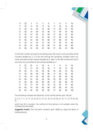 3 is the first number among the remaining ones. We circle 3 now and strike off all
numbers divisible by 3. 5 is the first among the remaining numbers which we
circle and strike off all numbers divisible by 5. Next 7 is the first number left which
we circle now and strike off all numbers divisible by 7.
The remaining numbers are all primes. In fact all the primes upto 100 are
2, 3, 5, 7, 11, 13, 17, 19, 23, 29, 31, 37, 41, 43, 47, 53, 59, 61, 67, 71, 73, 79, 83, 89,
97
which are 25 in number. This method to find primes is not suitable when the
numbers are very large.
Suggested Project: Find all prime numbers upto 10000 by using the Sieve of
Erasthosthenes.
5
 