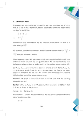 5.3.5 Arithmetic Mean
If between any two number say 'a' and 'b', we insert a number, say 'A' such
that a, A, b is an A.P., then this number A is called the arithmetic mean of the
number 'a' and 'b' i.e.,
A – a = b – A

2
a b
A


From this we may interpret that the AM between two numbers 'a' and 'b' is
their average
2
a b

For example, consider two number 5 and 15. We may observe that 10 =
15 5
2

=
2
a b

is the AM between 5 and 15.
More generally, given two numbers a and b, we need not restrict to only one
arithmetic mean between any two given number. We can insert as many AMs
between any two numbers as we like such that the resulting sequence is an A.P.
Let A1, A2, A3, ..... An be 'n' numbers between 'a' and 'b' such that a, A1, A2, A3,
.... An, b forms an AP. These A1, A2, ...., An are called the AMs of the given
sequence. Note that the first AM is the second term of the sequence, second
AM is the third term of the sequence and so on.
Illustration 14: Insert 6 numbers between 3 and 24 such that the resulting
sequence is an A.P.
Solution: Let A1, A2, A3, A4, A5 and A6 be six numbers between 3 and 24 such that
3, A1, A2, A3, A4, A5, A6, 24 are in A.P.
Here a = 3, n = 8 and a8 = 24
Now, to find A1, which is the second term of the sequence, we need to find the
common difference first.
a8 = 24
143
 