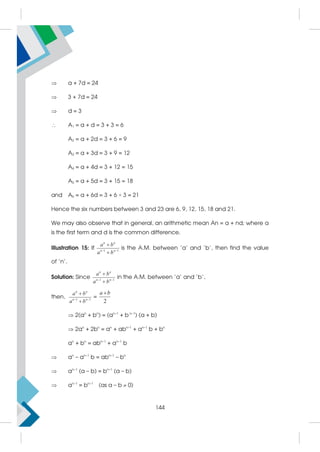 a + 7d = 24
 3 + 7d = 24
 d = 3
 A1 = a + d = 3 + 3 = 6
A2 = a + 2d = 3 + 6 = 9
A3 = a + 3d = 3 + 9 = 12
A4 = a + 4d = 3 + 12 = 15
A5 = a + 5d = 3 + 15 = 18
and A6 = a + 6d = 3 + 6 × 3 = 21
Hence the six numbers between 3 and 23 are 6, 9, 12, 15, 18 and 21.
We may also observe that in general, an arithmetic mean An = a + nd; where a
is the first term and d is the common difference.
Illustration 15: If 1 1
 


n n
n n
a b
a b
is the A.M. between ‘a’ and ‘b’, then find the value
of 'n'.
Solution: Since 1 1
 


n n
n n
a b
a b
in the A.M. between ‘a’ and ‘b’,
then, 1 1
 


n n
n n
a b
a b
=
2
a b

 2(an
+ bn
) = (an–1
+ b n–1
) (a + b)
 2an
+ 2bn
= an
+ abn–1
+ an–1
b + bn
an
+ bn
= abn–1
+ an–1
b
 an
– an–1
b = abn–1
– bn
 an–1
(a – b) = bn–1
(a – b)
 an–1
= bn–1
(as a – b  0)
144
 
