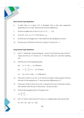 Short Answer Type Questions:
6. If each term in a given A.P. is doubled, then is the new sequence
obtained an A.P. If yes, then find its common difference.
7. Find the middle term in the A.P. 20, 16, 12, ....., –176.
8. In an A.P., if a4 : a7 = 2 : 3, then find a6 : a8
9. Find the sum of integers from 100 to 500 that are divisible by 2 and 3.
10. Find the sum of 20 terms of the A.P. whose nth
terms is 2n + 1.
Long Answer Type Questions:
11. Inert 'n' arithmetic means between 1 and 31 such that the ratio of the 7th
mean and the (n-1)th
mean is 5 : 9. Find the value of n and the resulting
A.P.
12. Find the sum of the following series.
(a) 4 + 7 + 10 + ..... to 100 terms
(b) 1 +
4
3
+
5
3
+ 2 + ..... to 19 terms
(c) 0.5 + 0.51 + 0.52 ..... to 1000 terms
13. If the sum of term is an A.P. is 72, find the number of terms given that the
first term of the sequence is 17 and common difference is –2.
14. If the sum of first p terms of an A.P. is equal to the sum of the first q terms,
then proven that the sum of the first (p + q) terms is zero.
15. Find the first negative term in the given A.P..
19,
91
5
,
87
5
, .....
16. If pth
, qth
and rth
terms of an A.P. are a, b, c respectively, then prove that.
(a – b)r + (b – c)p + (c – a)q
146
 