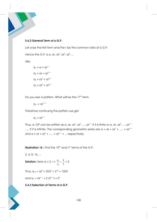 5.4.2 General Term of a G.P.
Let a be the first term and the r be the common ratio of a G.P.
Hence the G.P. is a, ar, ar2
, ar3
, ar4
, ...
also
a1 = a = ar1–1
a2 = ar = ar2–1
a3 = ar2
= ar3–1
a4 = ar3
= ar4–1
Do you see a pattern. What will be the 17th
term.
a17 = ar17–1
Therefore continuing the pattern we get
an = arn–1
Thus, a, GP can be written as a, ar, ar2
, ar3
, .....arn–1
if it is finite or a, ar, ar2
, .....arn–1
..... if it is infinite. The corresponding geometric series are a + ar + ar2
+ ..... + arn–1
and a + ar + ar2
+ ..... + arn–1
+ ... respectively.
Illustration 16 : Find the 10th
and nth
terms of the G.P.
2, 4, 8, 16, ...
Solution: Here a = 2, r = 2
1
4
2
a
a
 = 2
Thus, a10 = ar9
= 2(2)9
= 210
= 1024
and an = arn–1
= 2 (2n–1
) = 2n
5.4.3 Selection of Terms of a G.P.
148
 
