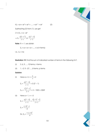 rSn = ar + ar2
+ ar3
+ ..... + arn–1
+ arn
(2)
Subtracting (2) from (1), we get
(1–r) Sn = a – arn
 Sn
 
1
1
n
a r
r


or
 
1
1
n
a r
r


Note: If r = 1, we obtain
Sn = a + a + a + .....+ a (n terms)
i.e., Sn = na
Illustration 19: Find the sum of indicated number of terms in the following G.P.
(i) 3, 6, 9, .....10 terms, n terms
(ii) 1, –3, 9, –27, .....8 terms, p terms
Solution:
(i) Here a = 3, r =
6
3
= 2
Sn =
 
1
1
n
a r
r


= 3 (2n
– 1)
S10 =
10
3 2 1
2 1
 

 

= 3 × 1023 = 3069
(ii) Here a = 1, r = –3
Sn =
 
1
1
n
a r
r


=
 
 
1 3 1
3 1
n
 
 
Sn =
 
3 1
4
n
 

So, Sp =
 
1 3
4
p
 
151
 