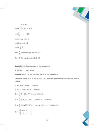 i.e., a = 6
Since,
a
r
+ a + ar = 26

1
6 1 r
r
 
 
 
 
= 26
 3r2
– 10r + 3 = 0
 (3r–1) (r–3) = 0
 r =
1
3
, 3
If r =
1
3
, the numbers are 18, 6, 2
If r = 3, the numbers are 2, 6, 18.
Illustration 22: Find the sum of the sequence
4, 44, 444, ..... to n terms
Solution: Let Sn be the sum of n terms of the sequence.
Observe carefully it is not a G.P., but can be converted into one as shown
below:
Sn = 4 + 44 + 444 + .....n terms
Sn = 4 [1 + 11 + 111 + .....n terms]
Sn =
4
9
[9 + 99 + 999 + .....to n terms]
Sn =
4
9
[(10–1) + (102
–1) + (103
–1) + .....n terms]]
Sn =
4
9
[(10 +102
+103
+.....n terms] – (1+1+1+.....n terms)]
Sn =
 
10 10 1
4
9 10 1
n
n
 

 


 
 
153
 