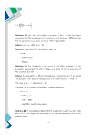 Sn =  
4 10
10 1
9 9
n
n
 
 
 
 
Illustration 23: An insect population is growing in such a way that each
generation is 2.5 times as large as the previous one. If there are 10,000 insects in
the first generation, how many are there in the 5th
generation.
Solution: Here, a = 10000 and r = 2.5
Number of insects in the 5th
generation is given by
t5
= ar4
= 10000 × (2.5)4
= 390625
Illustration 24: The population of a country is 114 million at present. If the
population is growing at the rate of 10% per year. What will be the population of
the country in 5 years?
Solution: The population of different consecutive years forms a G.P. A growth of
10% per year, when added to the previous year makes value of r = 110% = 1.1
The value of a1 = 114 million and n = 5.
Therefore the population of the country in 5 years is given by:
a5 = a1 r4
= 114 × (1.1)4
= 114 × 1.4641
= 166.9074 = 166.91 million (app.)
Illustration 25: A manufacturer reckons that the value of a machine, which costs
him Rs. 56200, will depreciate each year by 20%. Find the estimated value at the
end of 3 years.
154
 
