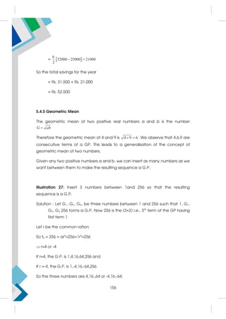 =  
6
32000 25000 21000
2
 
So the total savings for the year
= Rs. 31,500 + Rs. 21,000
= Rs. 52,500
5.4.5 Geometric Mean
The geometric mean of two positive real numbers a and b is the number

G ab
Therefore the geometric mean of 4 and 9 is 4 9 6.
  We observe that 4,6,9 are
consecutive terms of a GP. This leads to a generalisation of the concept of
geometric mean of two numbers.
Given any two positive numbers a and b, we can insert as many numbers as we
want between them to make the resulting sequence a G.P.
Illustration 27: Insert 3 numbers between 1and 256 so that the resulting
sequence is a G.P.
Solution : Let G1, G2, G3, be three numbers between 1 and 256 such that 1, G1,
G2, G3, 256 forms a G.P. Now 256 is the (3+2) i.e., 5th
term of the GP having
first term 1
Let r be the common ration
So t5 = 256 = ar4
=256=1r4
=256
r=4 or -4
If r=4, the G.P. is 1,4,16,64,256 and
If r =-4, the G.P. is 1,-4,16,-64,256
So the three numbers are 4,16,,64 or -4,16,-64.
156
 