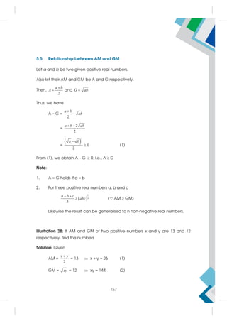 5.5 Relationship between AM and GM
Let a and b be two given positive real numbers.
Also let their AM and GM be A and G respectively.
Then,
2
a b
A

 and G ab

Thus, we have
A – G =
2
a b
ab


=
2
2
a b ab
 
=
 
2
0
2
a b

 (1)
From (1), we obtain A – G  0, i.e., A  G
Note:
1. A = G holds if a = b
2. For three positive real numbers a, b and c
 
1
3
3
a b c
abc
 
 ( AM  GM)
Likewise the result can be generalised to n non-negative real numbers.
Illustration 28: If AM and GM of two positive numbers x and y are 13 and 12
respectively, find the numbers.
Solution: Given
AM =
2
x y

= 13  x + y = 26 (1)
GM = xy = 12  xy = 144 (2)
157
 