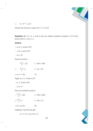  3x
+ 3(1–x)
 2 3
Hence the minimum value of 3x
+ 31–x
is 2 3
Illustration 31: If a, b, c and d are four distinct positive numbers in G.P then
prove that a + d  b + c.
Solution:
 a, b, c, d are in GP
 a, b, c are in GP
 a c = b2
Now for a and c,
2


a c
ac ( AM  GM)

2


a c
b ( ac = b2
)
 a + c  2b (1)
Again a, b, c, d are in GP
 b, c, d are in GP
 c d = c2
Now for numbers b and d,

2


b d
bd ( AM  GM)

2


b d
c ( bd = c2
)
 b + d  2c (2)
Adding (1) and (2) we get
a + c + b + d  2 (b + c)
159
 