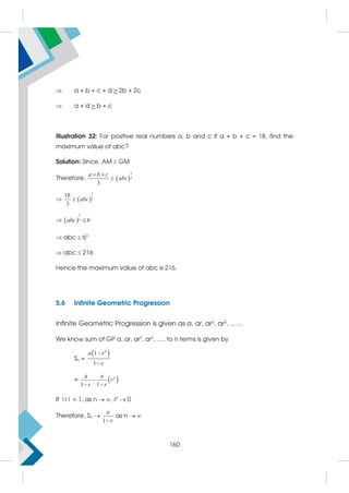  a + b + c + d  2b + 2c
 a + d  b + c
Illustration 32: For positive real numbers a, b and c if a + b + c = 18, find the
maximum value of abc?
Solution: Since, AM  GM
Therefore,  
1
3
3
a b c
abc
 

  
1
3
18
3
abc

  
1
3 6
abc 
 abc  63
 abc  216
Hence the maximum value of abc is 216.
5.6 Infinite Geometric Progression
Infinite Geometric Progression is given as a, ar, ar2
, ar3
, ……
We know sum of GP a, ar, ar2
, ar3
, ..... to n terms is given by
Sn =
 
1
1
n
a r
r


=  
1 1
n
a a
r
r r

 
If |r|  1, as n  , rn
 0
Therefore, Sn 
1
a
r

as n  
160
 