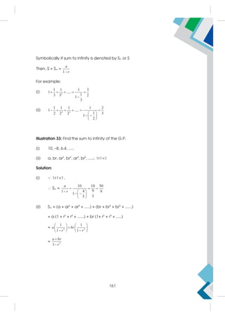 Symbolically if sum to infinity is denoted by S or S
Then, S = S =
1
a
r

For example:
(i) 2
1 1 1 3
1 .....
1
3 3 2
1
3
    

(ii) 2 3
1 1 1 1 2
1 .....
1
2 2 2 3
1
2
     
 
 
 
 
Illustration 33: Find the sum to infinity of the G.P.
(i) 10, –8, 6.4, .....
(ii) a, br, ar2
, br3
, ar4
, br5
, .....; |r||
Solution:
(i)  |r||,
 S =
10 10 50
9
4
1 9
1
5
5
a
r
  
  
 
 
 
(ii) S = (a + ar2
+ ar4
+ .....) + (br + br3
+ br5
+ ......)
= a (1 + r2
+ r4
+ ......) + br (1+ r2
+ r4
+ .....)
= 2 2
1 1
1 1
a br
r r
   

   
 
   
= 2
1
a br
r


161
 