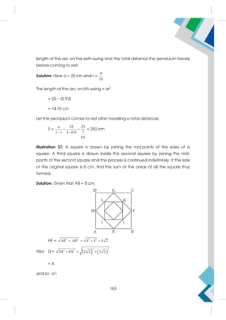 length of the arc on the sixth swing and the total distance the pendulum travels
before coming to rest.
Solution: Here a = 25 cm and r =
9
10
The length of the arc on 6th swing = ar5
= 25 × (0.9)5
= 14.76 cm
Let the pendulum comes to rest after travelling a total distances
S =
25 25
1
1 1 0.9
10
a
r
 
 
= 250 cm
Illustration 37: A square is drawn by joining the mid-points of the sides of a
square. A third square is drawn inside the second square by joining the mid-
points of the second square and the process is continued indefinitely. If the side
of the original square is 8 cm, find the sum of the areas of all the square thus
formed.
Solution: Given that AB = 8 cm,
HE = 2 2 2 2
4 4 4 2
AE AH
   
Also LI =    
2 2
2 2
2 2 2 2
HI HL
  
= 4
and so on
163
 