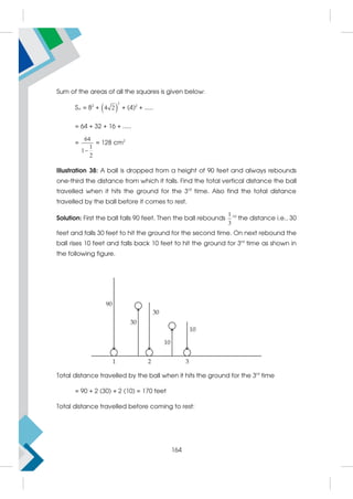Sum of the areas of all the squares is given below:
S = 82
+  
2
4 2 + (4)2
+ .....
= 64 + 32 + 16 + .....
=
64
1
1
2

= 128 cm2
Illustration 38: A ball is dropped from a height of 90 feet and always rebounds
one-third the distance from which it falls. Find the total vertical distance the ball
travelled when it hits the ground for the 3rd
time. Also find the total distance
travelled by the ball before it comes to rest.
Solution: First the ball falls 90 feet. Then the ball rebounds
1
3
rd
the distance i.e., 30
feet and falls 30 feet to hit the ground for the second time. On next rebound the
ball rises 10 feet and falls back 10 feet to hit the ground for 3rd
time as shown in
the following figure.
Total distance travelled by the ball when it hits the ground for the 3rd
time
= 90 + 2 (30) + 2 (10) = 170 feet
Total distance travelled before coming to rest:
164
 