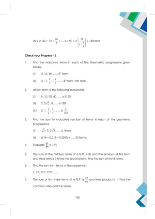 90 + 2 [30 + 10 +
10
3
+ .....] = 90 + 2
30
1
1
3
 
 

 
 
= 180 feet
Check your Progress - 2
1. Find the indicated terms in each of the Geometric progressions given
below:
(i) 4, 12, 36, .....; 5th
term
(ii) 3, –1,
1
3
,
1
9
 , .....; 4th
term, nth term
2. Which term of the following sequences.
(i) 5, 10, 20, 40, ..... is 5120
(ii) 2, 2 2 , 4, ..... is 128
(iii) 2, 1,
1
2
,
1
4
, ...... is
1
128
3. Find the sum to indicated number of terms in each of the geometric
progressions
(i) 3 , 3, 3 3 , ..... 6 terms
(ii) 0.15 + 0.015 + 0.0015 + ..... 20 terms.
4. Evaluate
10
1
(3 2 )


 k
R
5. The sum of the first two terms of a G.P. is 36 and the product of first term
and third term is 9 times the second term. Find the sum of first 8 terms.
6. Find the sum to n terms of the sequence.
7, 77, 777, 7777, .....
7. The sum of first three terms of a G.P. is
39
10
and their product is 1. Find the
common ratio and the terms.
165
 
