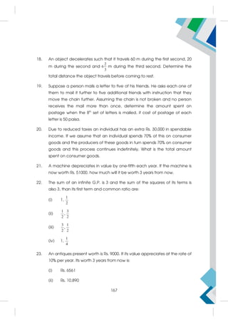 18. An object decelerates such that it travels 60 m during the first second, 20
m during the second and
2
6
3
m during the third second. Determine the
total distance the object travels before coming to rest.
19. Suppose a person mails a letter to five of his friends. He asks each one of
them to mail it further to five additional friends with instruction that they
move the chain further. Assuming the chain is not broken and no person
receives the mail more than once, determine the amount spent on
postage when the 8th
set of letters is mailed, if cost of postage of each
letter is 50 paisa.
20. Due to reduced taxes an individual has an extra Rs. 30,000 in spendable
income. If we assume that an individual spends 70% of this on consumer
goods and the producers of these goods in turn spends 70% on consumer
goods and this process continues indefinitely. What is the total amount
spent on consumer goods.
21. A machine depreciates in value by one-fifth each year. If the machine is
now worth Rs. 51000, how much will it be worth 3 years from now.
22. The sum of an infinite G.P. is 3 and the sum of the squares of its terms is
also 3, than its first term and common ratio are:
(i) 1,
1
2
(ii)
1 3
,
2 2
(iii)
3 1
,
2 2
(iv) 1,
1
4
23. An antiques present worth is Rs. 9000. If its value appreciates at the rate of
10% per year. Its worth 3 years from now is:
(i) Rs. 6561
(ii) Rs. 10,890
167
 