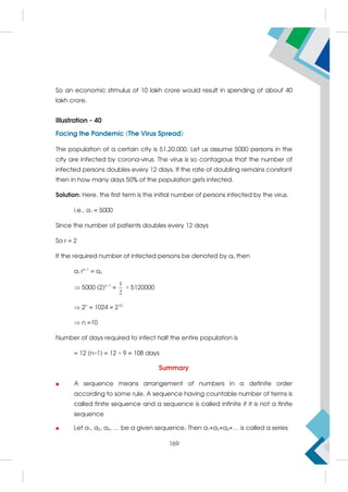So an economic stimulus of 10 lakh crore would result in spending of about 40
lakh crore.
Illustration - 40
Facing the Pandemic (The Virus Spread)
The population of a certain city is 51,20,000. Let us assume 5000 persons in the
city are infected by corona-virus. The virus is so contagious that the number of
infected persons doubles every 12 days. If the rate of doubling remains constant
then in how many days 50% of the population gets infected.
Solution: Here, the first term is the initial number of persons infected by the virus.
i.e., a1 = 5000
Since the number of patients doubles every 12 days
So r = 2
If the required number of infected persons be denoted by an then
a1 rn–1
= an
 5000 (2)n–1
=
1
2
× 5120000
 2n
= 1024 = 210
 n =10
Number of days required to infect half the entire population is
= 12 (n–1) = 12 × 9 = 108 days
Summary
 A sequence means arrangement of numbers in a definite order
according to some rule. A sequence having countable number of terms is
called finite sequence and a sequence is called infinite if it is not a finite
sequence
 Let a1, a2, a3, … be a given sequence, Then a1+a2+a3+… is called a series
169
 