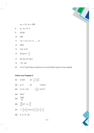 a25 = -76, a26 = -080
8. a6 : a8 = 4 : 5
9. 20100
10. 440
11. 14, 1, 3, 5, 7, 9, 11, ….., 31
12 5495
13 n=6, n=12
15 25 term =
1
5

17 50, the 16th
term
19 179 : 321
20 on 21st
day there would be no Covid Patient report in the hospital
Check your Progress-2
Q1 (i) 324 (ii)
n 1
2
1 ( 1)
,
9 3



 n
Q2 (i) 11 (ii) 13 (iii) 9
Q3 (i) 39 13 3
 ii
20
1
1 (0.1)
6
 

 
Q4 28+211
Q5
3280
81
Q6
70 7
(10 1)
81 9
 
n n
Q7
5 2 2 5 5 2
; ,1, ,1,
2 5 5 2 2 5

r or term are or
Q8 3, -6, 12, -24
171
 