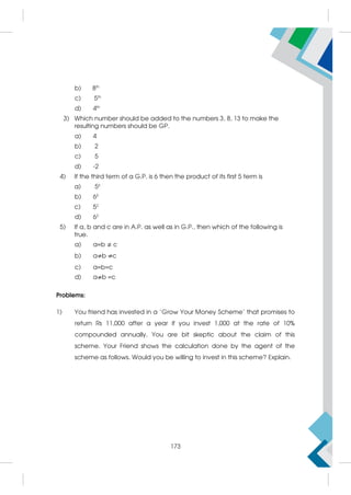 b) 8th
c) 5th
d) 4th
3) Which number should be added to the numbers 3, 8, 13 to make the
resulting numbers should be GP.
a) 4
b) 2
c) 5
d) -2
4) If the third term of a G.P. is 6 then the product of its first 5 term is
a) 56
b) 65
c) 52
d) 62
5) If a, b and c are in A.P. as well as in G.P., then which of the following is
true.
a) a=b c
b) a b c
c) a=b=c
d) a b =c
Problems:
1) You friend has invested in a 'Grow Your Money Scheme' that promises to
return Rs 11,000 after a year if you invest 1,000 at the rate of 10%
compounded annually. You are bit skeptic about the claim of this
scheme. Your Friend shows the calculation done by the agent of the
scheme as follows. Would you be willing to invest in this scheme? Explain.
173
 