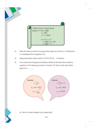 2) Write the first four terms of a geometric series for which S8 = 39,360 and r
=3. (Adopted from augusta.k.12)
3) Using Geometric series write 0.175175175175…. in fraction.
4) In a mock test of Sequence  Series, Rohan  Shweta have solved a
question in the following manner. Find the 10th
term of the Geometric
series 9,3,1, ……….
a) Who is correct explain your reasoning?
174
 