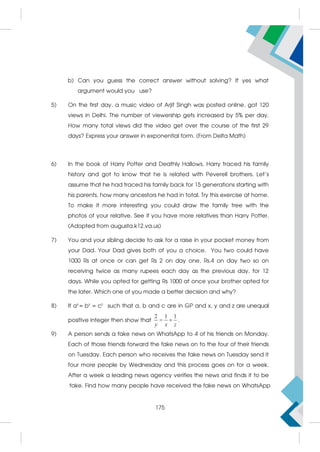 b) Can you guess the correct answer without solving? If yes what
argument would you use?
5) On the first day, a music video of Arjit Singh was posted online, got 120
views in Delhi. The number of viewership gets increased by 5% per day.
How many total views did the video get over the course of the first 29
days? Express your answer in exponential form. (From Delta Math)
6) In the book of Harry Potter and Deathly Hallows, Harry traced his family
history and got to know that he is related with Peverell brothers. Let’s
assume that he had traced his family back for 15 generations starting with
his parents, how many ancestors he had in total. Try this exercise at home.
To make it more interesting you could draw the family tree with the
photos of your relative. See if you have more relatives than Harry Potter.
(Adopted from augusta.k12.va.us)
7) You and your sibling decide to ask for a raise in your pocket money from
your Dad. Your Dad gives both of you a choice. You two could have
1000 Rs at once or can get Rs 2 on day one, Rs.4 on day two so on
receiving twice as many rupees each day as the previous day, for 12
days. While you opted for getting Rs 1000 at once your brother opted for
the later. Which one of you made a better decision and why?
8) If ax
= by
= cz
such that a, b and c are in GP and x, y and z are unequal
positive integer then show that
2 1 1
 
y x z
.
9) A person sends a fake news on WhatsApp to 4 of his friends on Monday.
Each of those friends forward the fake news on to the four of their friends
on Tuesday. Each person who receives the fake news on Tuesday send it
four more people by Wednesday and this process goes on for a week.
After a week a leading news agency verifies the news and finds it to be
fake. Find how many people have received the fake news on WhatsApp
175
 