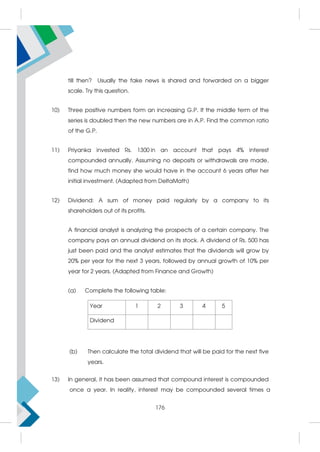 till then? Usually the fake news is shared and forwarded on a bigger
scale. Try this question.
10) Three positive numbers form an increasing G.P. If the middle term of the
series is doubled then the new numbers are in A.P. Find the common ratio
of the G.P.
11) Priyanka invested Rs. 1300 in an account that pays 4% interest
compounded annually. Assuming no deposits or withdrawals are made,
find how much money she would have in the account 6 years after her
initial investment. (Adapted from DeltaMath)
12) Dividend: A sum of money paid regularly by a company to its
shareholders out of its profits.
A financial analyst is analyzing the prospects of a certain company. The
company pays an annual dividend on its stock. A dividend of Rs. 500 has
just been paid and the analyst estimates that the dividends will grow by
20% per year for the next 3 years, followed by annual growth of 10% per
year for 2 years. (Adapted from Finance and Growth)
(a) Complete the following table:
(b) Then calculate the total dividend that will be paid for the next five
years.
13) In general, it has been assumed that compound interest is compounded
once a year. In reality, interest may be compounded several times a
Year 1 2 3 4 5
Dividend
176
 