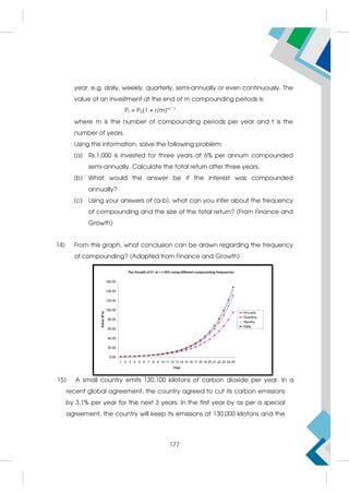 year, e.g. daily, weekly, quarterly, semi-annually or even continuously. The
value of an investment at the end of m compounding periods is:
Pt = P0[1 + r/m]m * t
where m is the number of compounding periods per year and t is the
number of years.
Using this information, solve the following problem:
(a) Rs.1,000 is invested for three years at 6% per annum compounded
semi-annually. Calculate the total return after three years.
(b) What would the answer be if the interest was compounded
annually?
(c) Using your answers of (a-b), what can you infer about the frequency
of compounding and the size of the total return? (From Finance and
Growth)
14) From this graph, what conclusion can be drawn regarding the frequency
of compounding? (Adapted from Finance and Growth)
15) A small country emits 130,100 kilotons of carbon dioxide per year. In a  
recent global agreement, the country agreed to cut its carbon emissions
by 3.1% per year for the next 3 years. In the first year by as per a special
agreement, the country will keep its emissions at 130,000 kilotons and the
177
 
