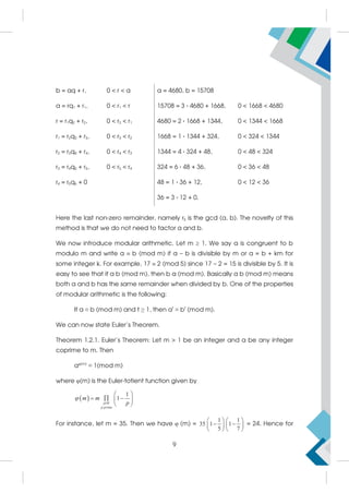 b = aq + r, 0  r  a a = 4680, b = 15708
a = rq1 + r1, 0  r1  r 15708 = 3 · 4680 + 1668, 0  1668  4680
r = r1q2 + r2, 0  r2  r1 4680 = 2 · 1668 + 1344, 0  1344  1668
r1 = r2q3 + r3, 0  r3  r2 1668 = 1 · 1344 + 324, 0  324  1344
r2 = r3q4 + r4, 0  r4  r3 1344 = 4 · 324 + 48, 0  48  324
r3 = r4q5 + r5, 0  r5  r4 324 = 6 · 48 + 36, 0  36  48
r4 = r5q6 + 0 48 = 1 · 36 + 12, 0  12  36
36 = 3 · 12 + 0.
Here the last non-zero remainder, namely r5 is the gcd (a, b). The novelty of this
method is that we do not need to factor a and b.
We now introduce modular arithmetic. Let m  1. We say a is congruent to b
modulo m and write a  b (mod m) if a – b is divisible by m or a = b + km for
some integer k. For example, 17  2 (mod 5) since 17 – 2 = 15 is divisible by 5. It is
easy to see that if a b (mod m), then b a (mod m). Basically a b (mod m) means
both a and b has the same remainder when divided by b. One of the properties
of modular arithmetic is the following:
If a ≡ b (mod m) and t ≥ 1, then at
≡ bt
(mod m).
We can now state Euler’s Theorem.
Theorem 1.2.1. Euler’s Theorem: Let m  1 be an integer and a be any integer
coprime to m. Then
aφ(m)
≡ 1(mod m)
where φ(m) is the Euler-totient function given by
  |
1
1
p M
p prime
m m
p

 
  
 
 
For instance, let m = 35. Then we have φ (m) =
1 1
35 1 1
5 7
   
 
   
   
= 24. Hence for
9
 