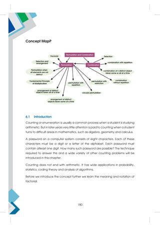 Concept MapP
6.1 Introduction
Counting or enumeration is usually a common process when a student is studying
arithmetic. But in later years very little attention is paid to counting when a student
turns to difficult areas in mathematics, such as algebra, geometry and calculus.
A password on a computer system consists of eight characters. Each of these
characters must be a digit or a letter of the alphabet. Each password must
contain atleast one digit. How many such password are possible? The technique
required to answer this and a wide variety of other counting problems will be
introduced in this chapter.
Counting does not end with arithmetic. It has wide applications in probability,
statistics, coding theory and analysis of algorithms.
Before we introduce the concept further we learn the meaning and notation of
factorial.
180
 
