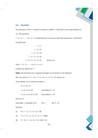 6.2 Factorial
The product of first n natural numbers is called 'n factorial' and is denoted by n!
i.e., the product
1 × 2 × 3 × .... × (n –1) × n is denoted by n! and we read this symbol as 'n factorial'.
In particular
1 = 1!
1 × 2 = 2!
1 × 2 × 3 = 3!
1 × 2 × 3 × 4 = 4!
1 × 2 × 3 × 4 × 5 = 5! and so on
Thus 1 × 2 × 3 × ... × (n–1) × n = n!
Further we define 0! = 1
Note: The factorial of a negative integer or a fraction is not defined.
We can write 7! = 7 × 6! = 7 × 6 × 5! = 7 × 6 × 5 × 4! and so on
Thus clearly, for a natural number n
n! = n (n–1)!
= n (n–1) (n–2)! (provided n  2)
= n (n–1) (n–2) (n–3)! (provided n  3)
and so on
Example 1: Evaluate (i) 5! (ii) 7! (iii) 7! – 5!
Solution:
(i) 5! = 1 × 2 × 3 × 4 × 5 = 120
(ii) 7! = 1× 2 × 3 × 4 × 5 × 6 × 7 = 5040
(iii) 7! – 5! = 7 × 6 × 5! – 5! = (42–1) 5!
181
 