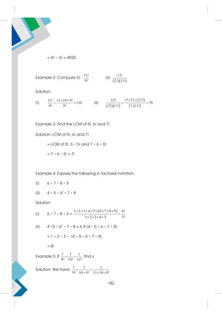 = 41 × 5! = 4920
Example 2: Compute (i)
11!
9!
(ii)
  
13!
2! 11!
Solution:
(i)
11! 11 10 9!
110
9! 9!
 
  (ii)
  
 
 
13 12 11!
13!
78
2! 11! 2 11!
 
 

Example 3: Find the LCM of 5!, 6! and 7!
Solution: LCM of 5!, 6! and 7!
= LCM of 5!, 6 × 5! and 7 × 6 × 5!
= 7 × 6 × 5! = 7!
Example 4: Express the following in factorial notation.
(i) 6 × 7 × 8 × 9
(ii) 4 × 5 × 62
× 7 × 8
Solution:
(i) 6 × 7 × 8 × 9 =
 
1 2 3 4 5 6 7 8 9 9!
1 2 3 4 5 5!
       

   
(ii) 4 ×5 × 62
× 7 × 8 = 6 X (4 × 5 × 6 × 7 × 8)
= 1 × 2 × 3 × (4 × 5 × 6 × 7 × 8)
= 8!
Example 5: If
1 1
9! 10! 11!
x
  , find x
Solution: We have,
1 1
9! 10 9! 11 10 9!
 
  
x
182
 